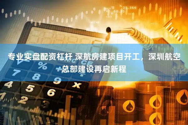 专业实盘配资杠杆 深航房建项目开工，深圳航空总部建设再启新程