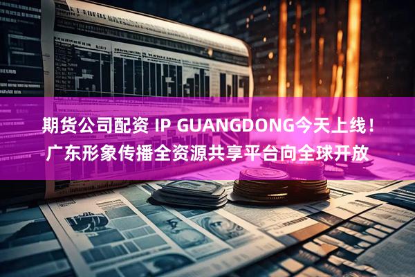 期货公司配资 IP GUANGDONG今天上线！广东形象传播全资源共享平台向全球开放