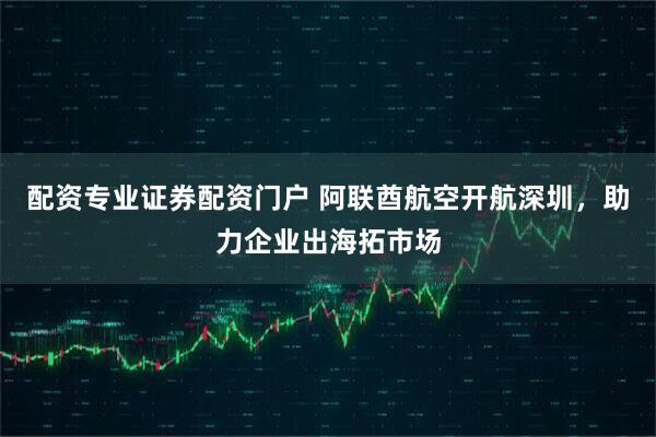 配资专业证券配资门户 阿联酋航空开航深圳，助力企业出海拓市场