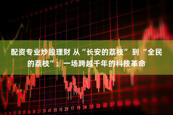 配资专业炒股理财 从“长安的荔枝” 到 “全民的荔枝”：一场跨越千年的科技革命
