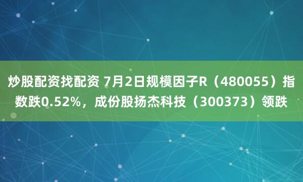 炒股配资找配资 7月2日规模因子R（480055）指数跌0.52%，成份股扬杰科技（300373）领跌