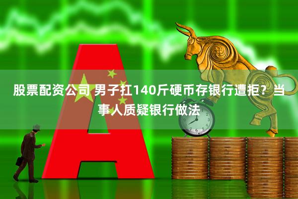 股票配资公司 男子扛140斤硬币存银行遭拒？当事人质疑银行做法