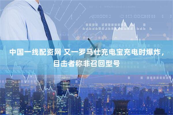 中国一线配资网 又一罗马仕充电宝充电时爆炸，目击者称非召回型号