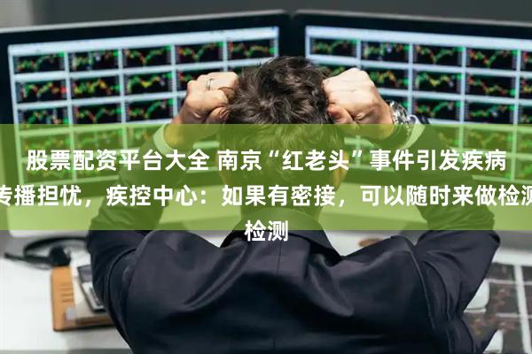 股票配资平台大全 南京“红老头”事件引发疾病传播担忧，疾控中心：如果有密接，可以随时来做检测
