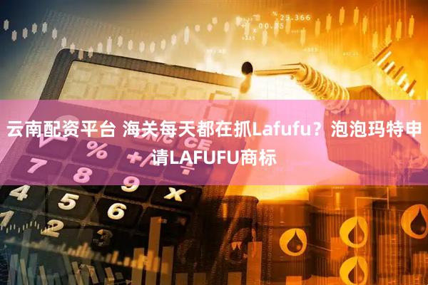 云南配资平台 海关每天都在抓Lafufu？泡泡玛特申请LAFUFU商标