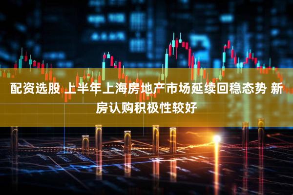 配资选股 上半年上海房地产市场延续回稳态势 新房认购积极性较好