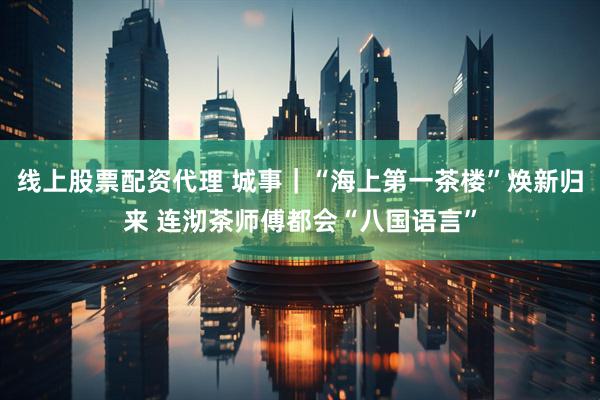 线上股票配资代理 城事｜“海上第一茶楼”焕新归来 连沏茶师傅都会“八国语言”