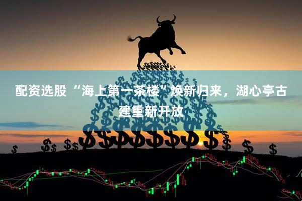 配资选股 “海上第一茶楼”焕新归来，湖心亭古建重新开放