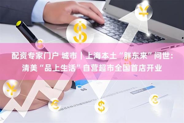 配资专家门户 城市｜上海本土“胖东来”问世：清美“品上生活”自营超市全国首店开业
