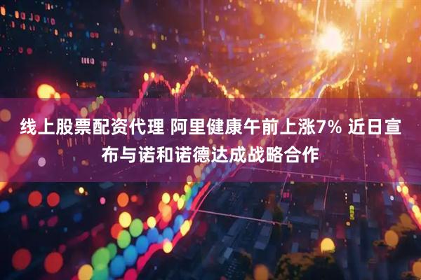 线上股票配资代理 阿里健康午前上涨7% 近日宣布与诺和诺德达成战略合作