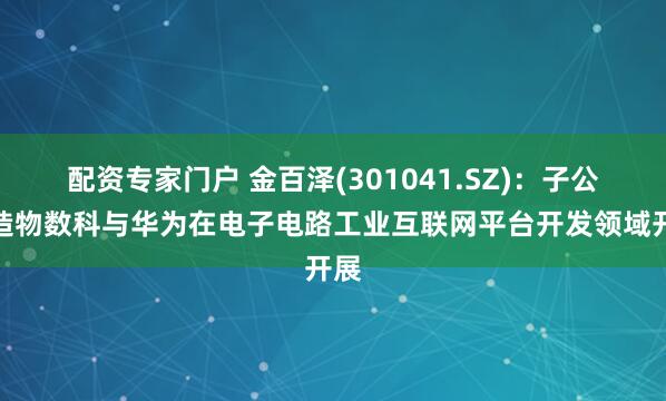 配资专家门户 金百泽(301041.SZ)：子公司造物数科与华为在电子电路工业互联网平台开发领域开展