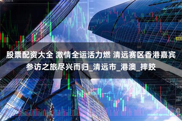 股票配资大全 激情全运活力燃 清远赛区香港嘉宾参访之旅尽兴而归_清远市_港澳_摔跤