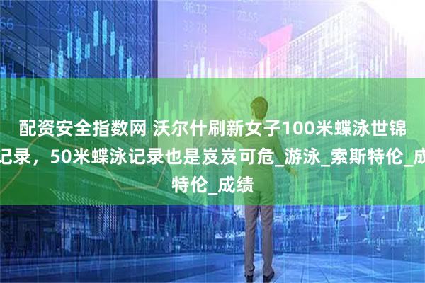 配资安全指数网 沃尔什刷新女子100米蝶泳世锦赛记录，50米蝶泳记录也是岌岌可危_游泳_索斯特伦_成绩